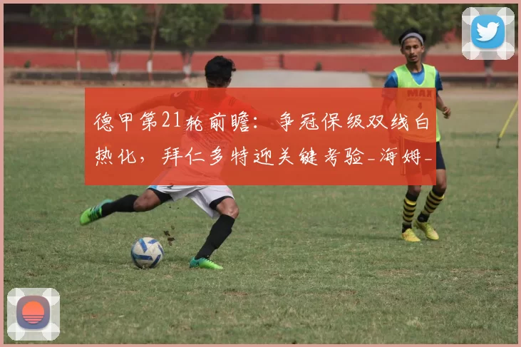 德甲第21轮前瞻：争冠保级双线白热化，拜仁多特迎关键考验_海姆_霍芬_客场