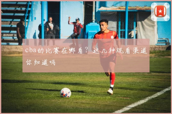 cba的比赛在哪看？这几种观看渠道你知道吗