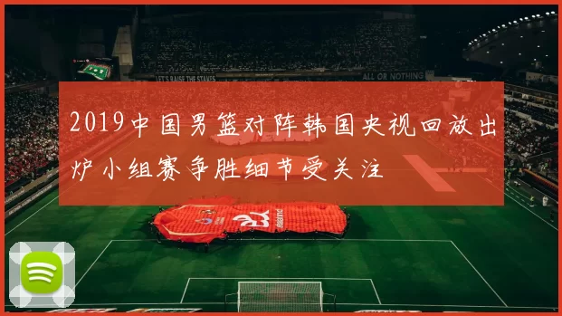 2019中国男篮对阵韩国央视回放出炉小组赛争胜细节受关注