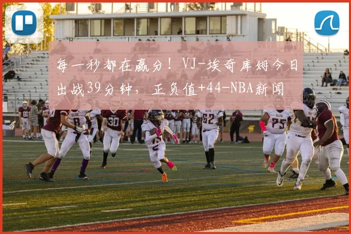 每一秒都在赢分！VJ-埃奇库姆今日出战39分钟，正负值+44-NBA新闻