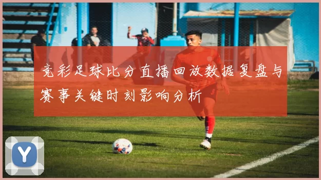 竞彩足球比分直播回放数据复盘与赛事关键时刻影响分析
