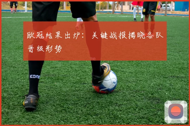 欧冠结果出炉：关键战报揭晓各队晋级形势