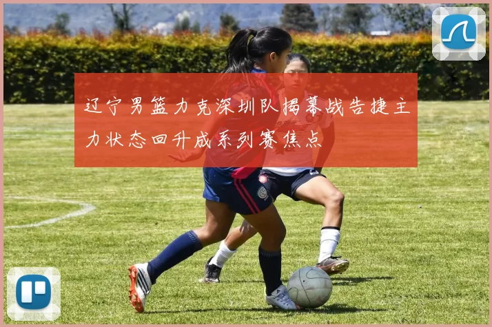 辽宁男篮力克深圳队揭幕战告捷主力状态回升成系列赛焦点