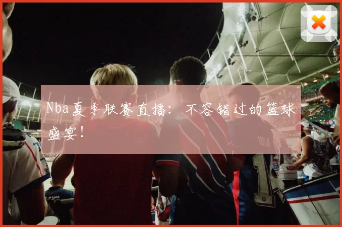 Nba夏季联赛直播：不容错过的篮球盛宴！