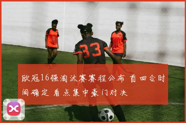 欧冠16强淘汰赛赛程公布 首回合时间确定 看点集中豪门对决