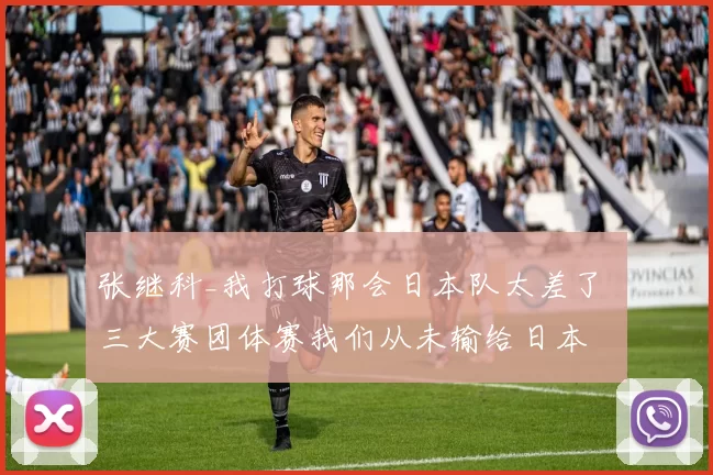 张继科_我打球那会日本队太差了 三大赛团体赛我们从未输给日本