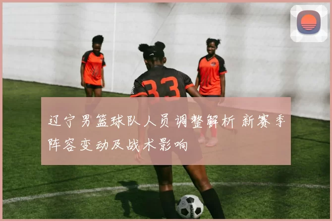 辽宁男篮球队人员调整解析 新赛季阵容变动及战术影响