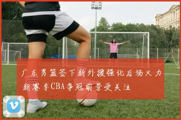 广东男篮签下新外援强化后场火力 新赛季CBA争冠前景受关注