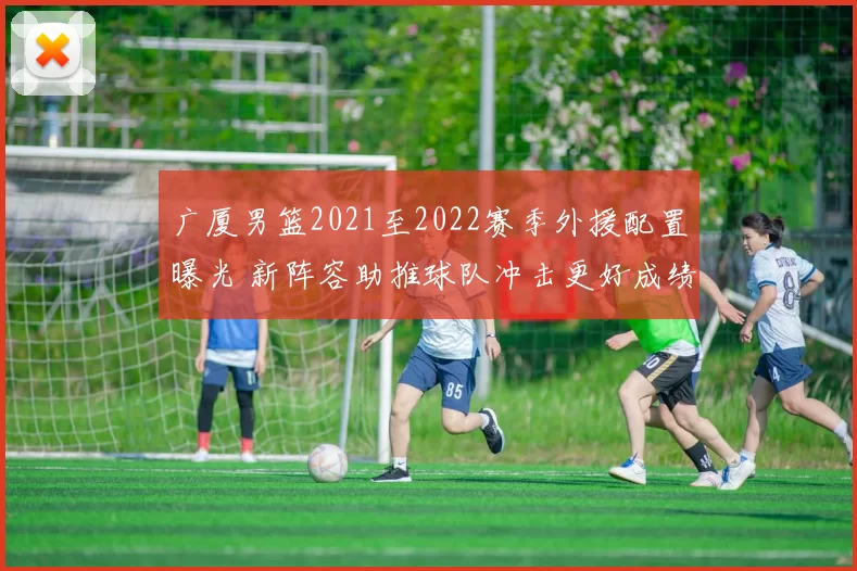 广厦男篮2021至2022赛季外援配置曝光 新阵容助推球队冲击更好成绩