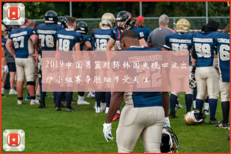 2019中国男篮对阵韩国央视回放出炉小组赛争胜细节受关注