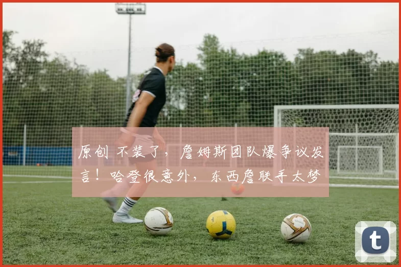 原创 不装了，詹姆斯团队爆争议发言！哈登很意外，东西詹联手太梦幻