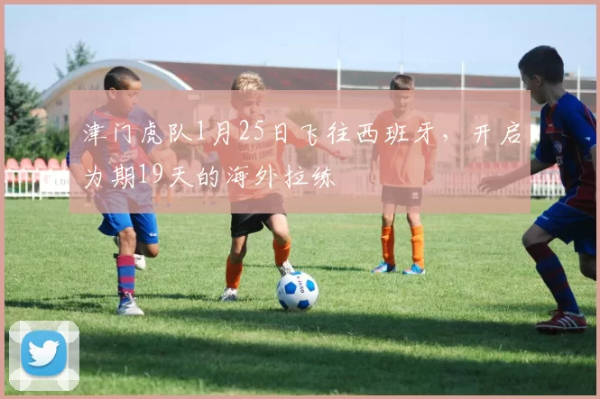 津门虎队1月25日飞往西班牙，开启为期19天的海外拉练
