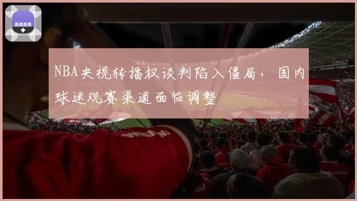 NBA央视转播权谈判陷入僵局，国内球迷观赛渠道面临调整
