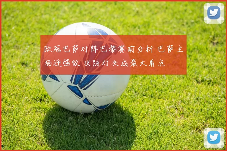 欧冠巴萨对阵巴黎赛前分析 巴萨主场迎强敌 攻防对决成最大看点