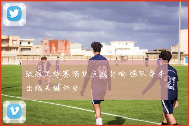 欧冠足球赛场焦点战打响 强队争夺出线关键积分