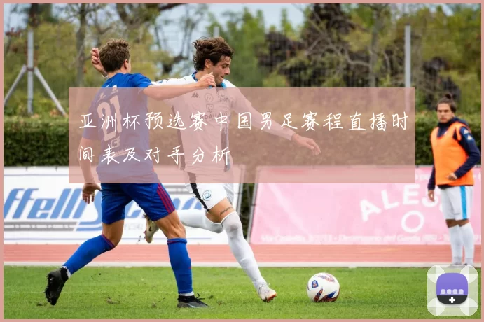 亚洲杯预选赛中国男足赛程直播时间表及对手分析