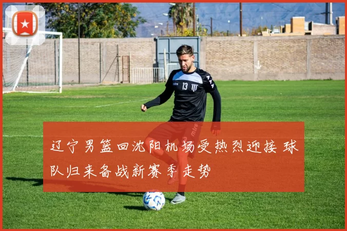 辽宁男篮回沈阳机场受热烈迎接 球队归来备战新赛季走势