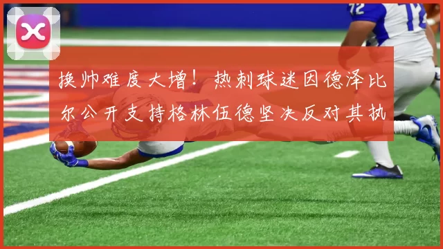 换帅难度大增！热刺球迷因德泽比尔公开支持格林伍德坚决反对其执教_英超_多尔_马赛