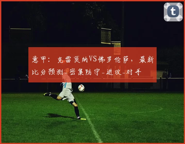 意甲：克雷莫纳VS佛罗伦萨，最新比分预测_密集防守_进攻_对手