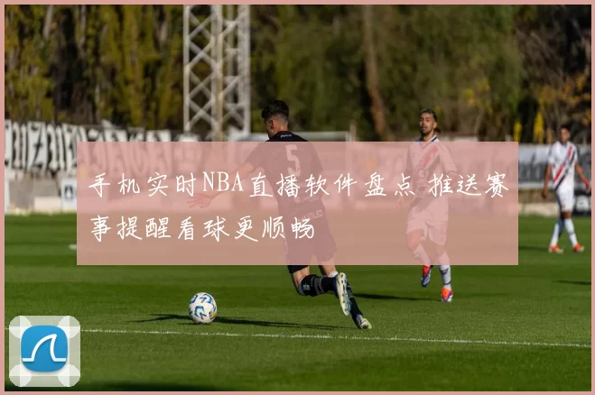 手机实时NBA直播软件盘点 推送赛事提醒看球更顺畅