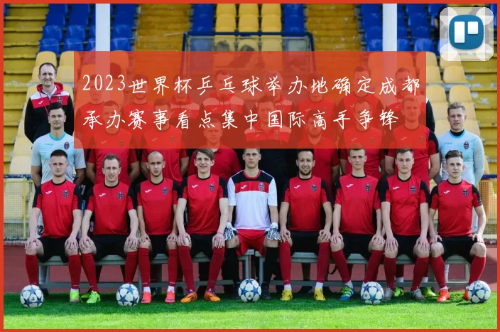 2023世界杯乒乓球举办地确定成都承办赛事看点集中国际高手争锋