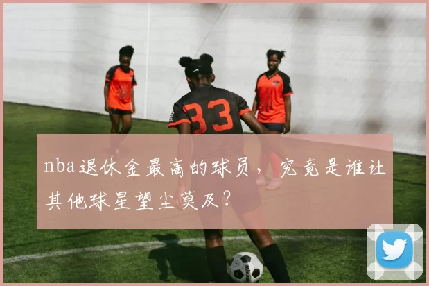 nba退休金最高的球员，究竟是谁让其他球星望尘莫及？