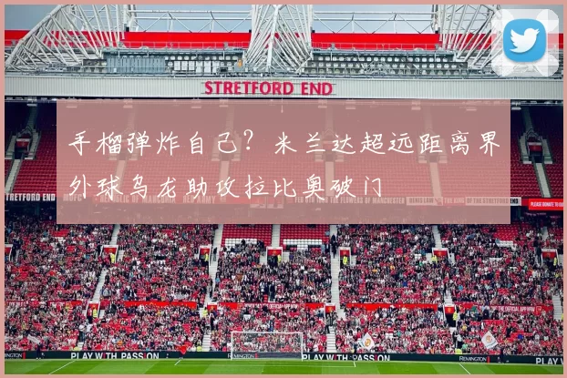 手榴弹炸自己？米兰达超远距离界外球乌龙助攻拉比奥破门