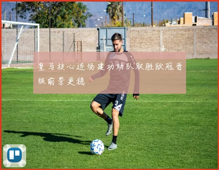 皇马核心连场建功助队取胜欧冠晋级前景更稳