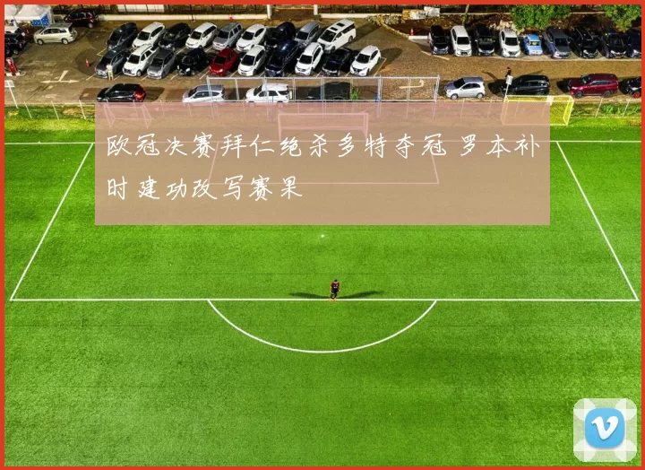 欧冠决赛拜仁绝杀多特夺冠 罗本补时建功改写赛果