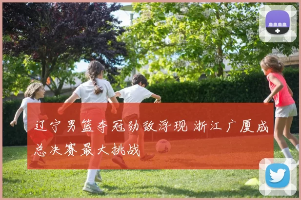 辽宁男篮夺冠劲敌浮现 浙江广厦成总决赛最大挑战