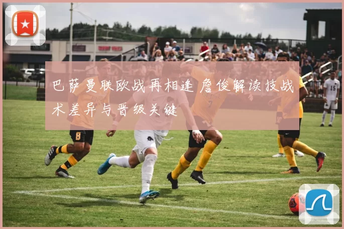 巴萨曼联欧战再相逢 詹俊解读技战术差异与晋级关键