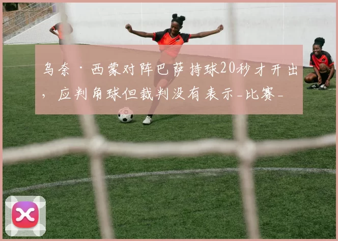 乌奈·西蒙对阵巴萨持球20秒才开出，应判角球但裁判没有表示_比赛_毕尔巴鄂竞技_球迷