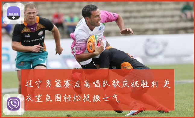 辽宁男篮赛后高唱队歌庆祝胜利 更衣室氛围轻松提振士气