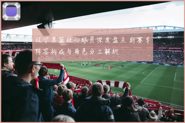 辽宁男篮核心球员深度盘点 新赛季阵容构成与角色分工解析