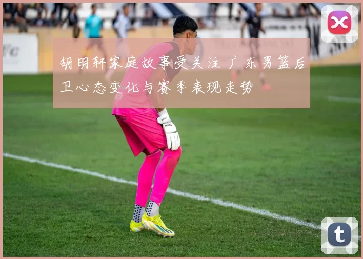胡明轩家庭故事受关注 广东男篮后卫心态变化与赛季表现走势