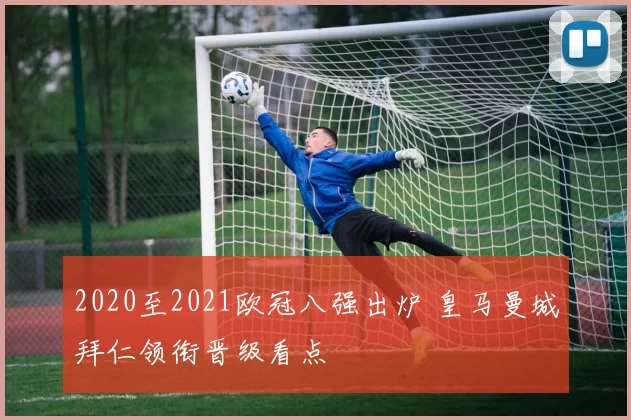 2020至2021欧冠八强出炉 皇马曼城拜仁领衔晋级看点