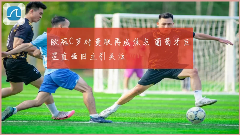 欧冠C罗对曼联再成焦点 葡萄牙巨星直面旧主引关注