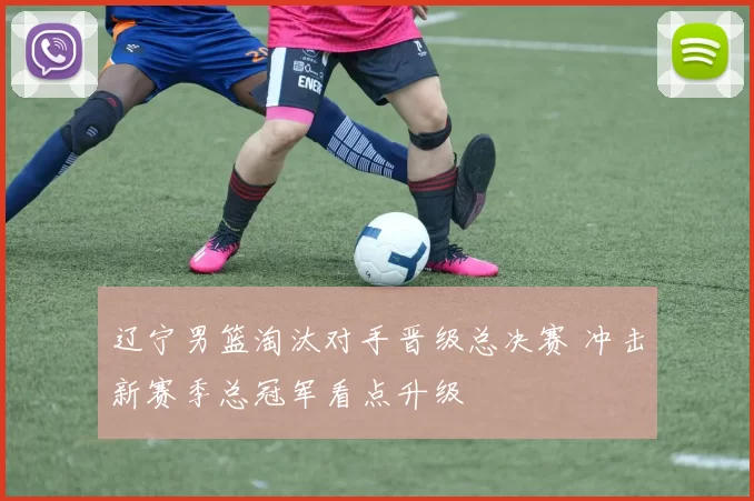 辽宁男篮淘汰对手晋级总决赛 冲击新赛季总冠军看点升级