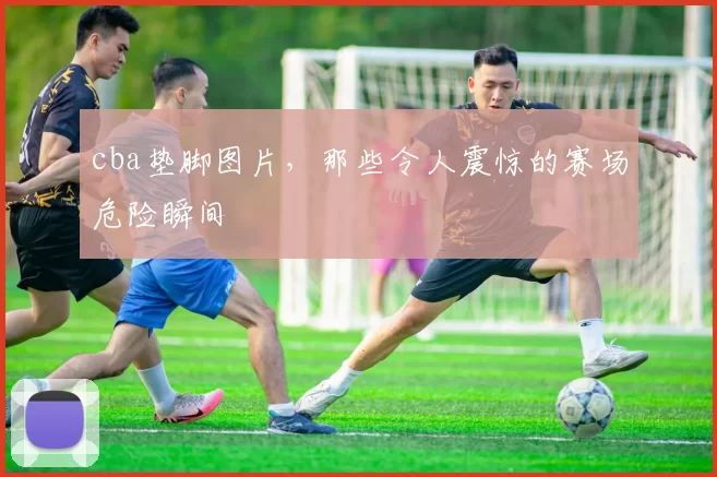cba垫脚图片，那些令人震惊的赛场危险瞬间
