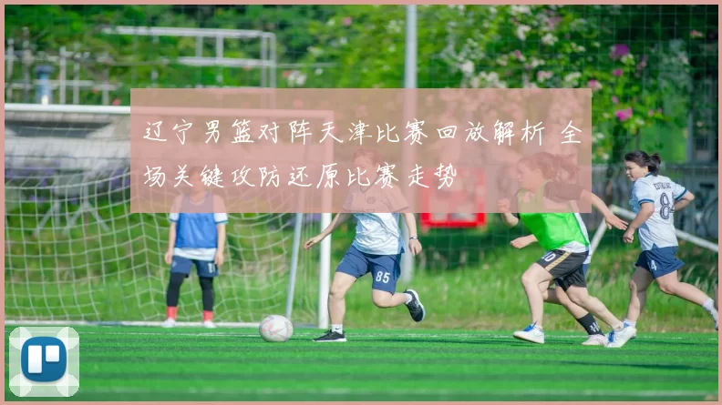 辽宁男篮对阵天津比赛回放解析 全场关键攻防还原比赛走势