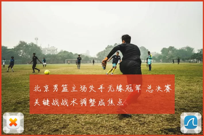 北京男篮主场失手无缘冠军 总决赛关键战战术调整成焦点