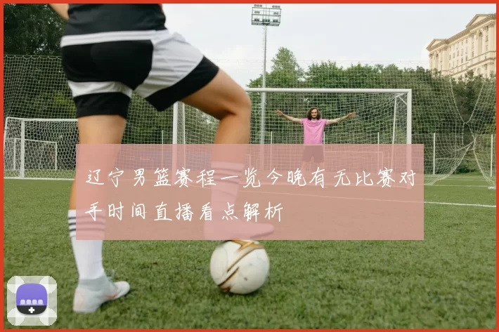 辽宁男篮赛程一览今晚有无比赛对手时间直播看点解析