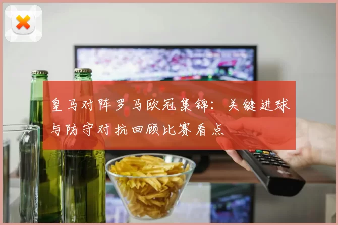 皇马对阵罗马欧冠集锦：关键进球与防守对抗回顾比赛看点