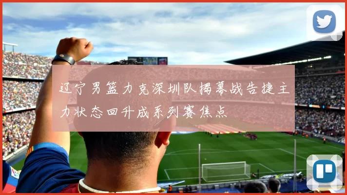 辽宁男篮力克深圳队揭幕战告捷主力状态回升成系列赛焦点