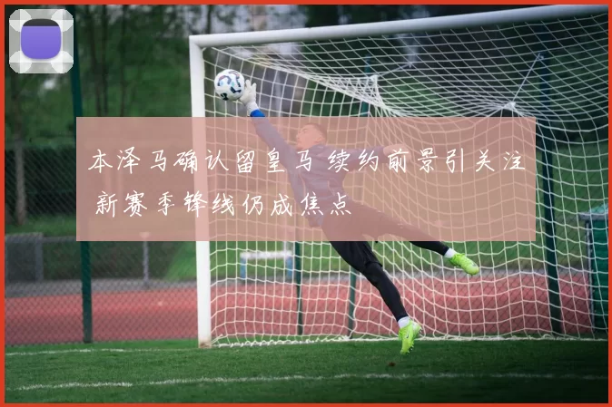 本泽马确认留皇马 续约前景引关注 新赛季锋线仍成焦点