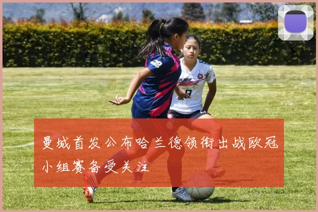 曼城首发公布哈兰德领衔出战欧冠小组赛备受关注