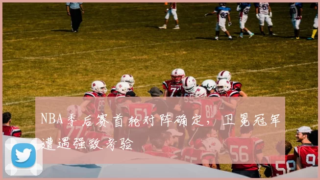 NBA季后赛首轮对阵确定，卫冕冠军遭遇强敌考验