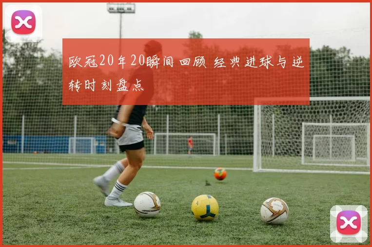 欧冠20年20瞬间回顾 经典进球与逆转时刻盘点
