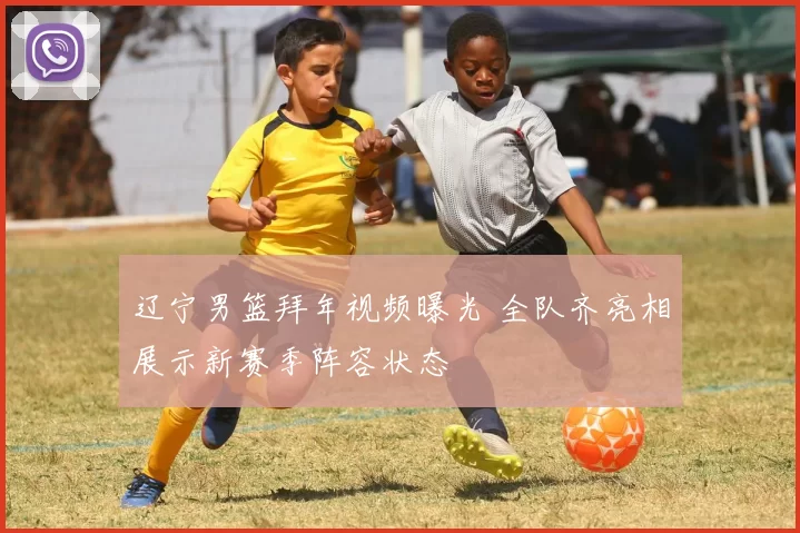 辽宁男篮拜年视频曝光 全队齐亮相展示新赛季阵容状态