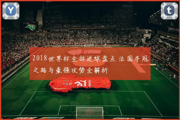 2018世界杯全部进球盘点 法国夺冠之路与豪强攻势全解析